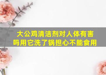 大公鸡清洁剂对人体有害吗用它洗了锅担心不能食用