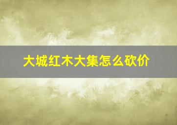 大城红木大集怎么砍价