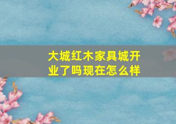 大城红木家具城开业了吗现在怎么样