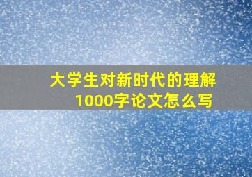 大学生对新时代的理解1000字论文怎么写