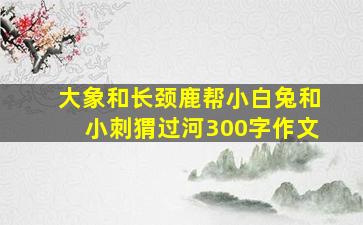 大象和长颈鹿帮小白兔和小刺猬过河300字作文