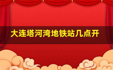 大连塔河湾地铁站几点开