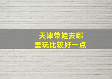 天津带娃去哪里玩比较好一点