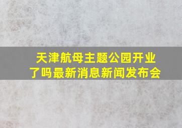 天津航母主题公园开业了吗最新消息新闻发布会