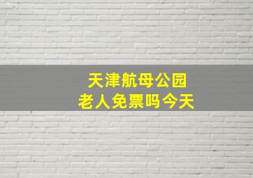 天津航母公园老人免票吗今天