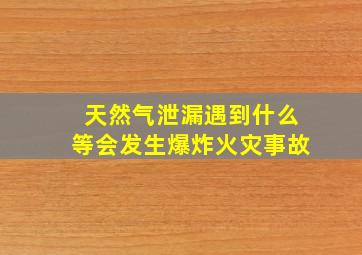 天然气泄漏遇到什么等会发生爆炸火灾事故