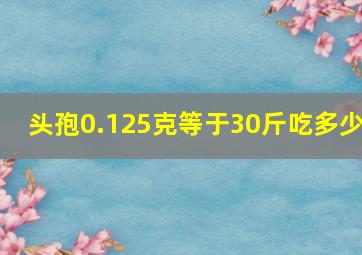 头孢0.125克等于30斤吃多少