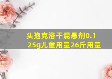 头孢克洛干混悬剂0.125g儿童用量26斤用量