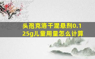 头孢克洛干混悬剂0.125g儿童用量怎么计算