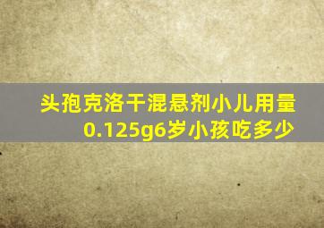 头孢克洛干混悬剂小儿用量0.125g6岁小孩吃多少