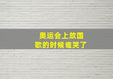 奥运会上放国歌的时候谁哭了