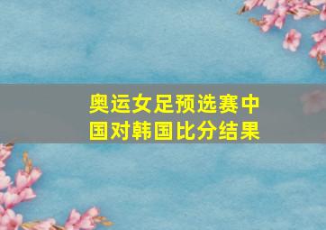 奥运女足预选赛中国对韩国比分结果