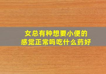 女总有种想要小便的感觉正常吗吃什么药好