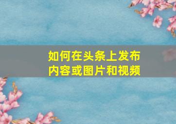 如何在头条上发布内容或图片和视频