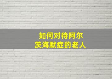 如何对待阿尔茨海默症的老人