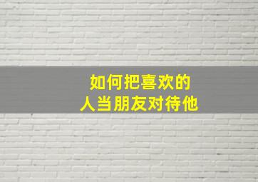 如何把喜欢的人当朋友对待他