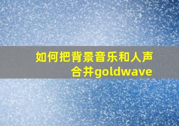 如何把背景音乐和人声合并goldwave