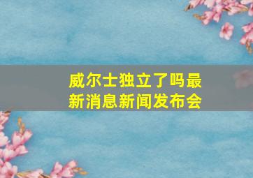 威尔士独立了吗最新消息新闻发布会