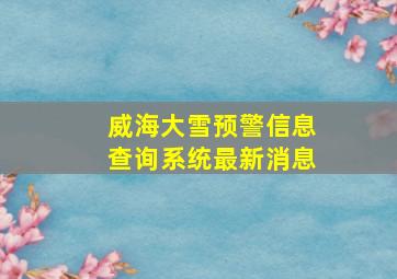 威海大雪预警信息查询系统最新消息