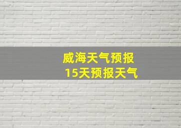 威海天气预报15天预报天气