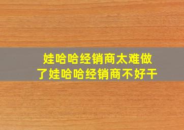 娃哈哈经销商太难做了娃哈哈经销商不好干