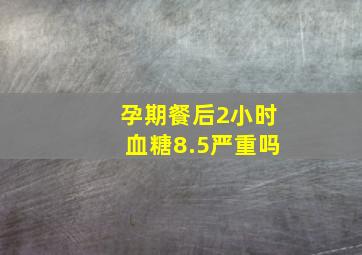 孕期餐后2小时血糖8.5严重吗