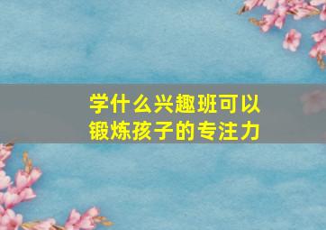 学什么兴趣班可以锻炼孩子的专注力