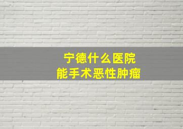 宁德什么医院能手术恶性肿瘤