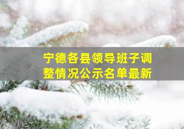 宁德各县领导班子调整情况公示名单最新