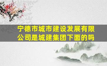 宁德市城市建设发展有限公司是城建集团下面的吗