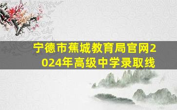 宁德市蕉城教育局官网2024年高级中学录取线