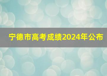 宁德市高考成绩2024年公布