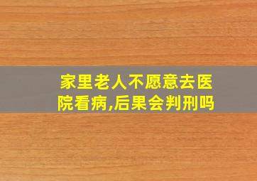 家里老人不愿意去医院看病,后果会判刑吗