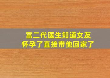 富二代医生知道女友怀孕了直接带他回家了