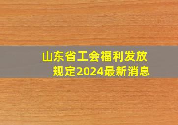 山东省工会福利发放规定2024最新消息