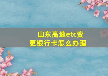 山东高速etc变更银行卡怎么办理