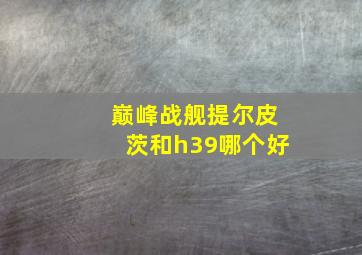 巅峰战舰提尔皮茨和h39哪个好