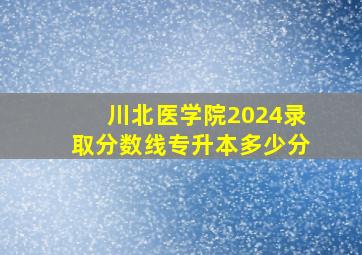 川北医学院2024录取分数线专升本多少分