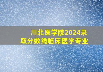 川北医学院2024录取分数线临床医学专业