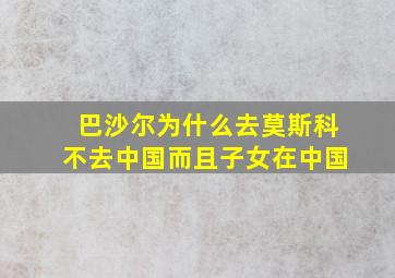 巴沙尔为什么去莫斯科不去中国而且子女在中国