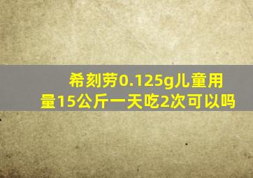 希刻劳0.125g儿童用量15公斤一天吃2次可以吗