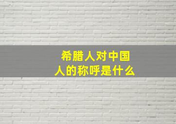 希腊人对中国人的称呼是什么