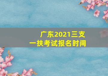 广东2021三支一扶考试报名时间