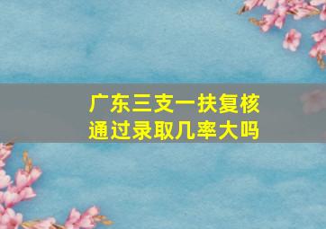 广东三支一扶复核通过录取几率大吗