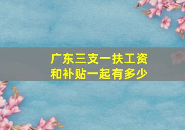 广东三支一扶工资和补贴一起有多少