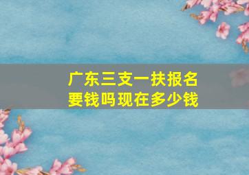 广东三支一扶报名要钱吗现在多少钱