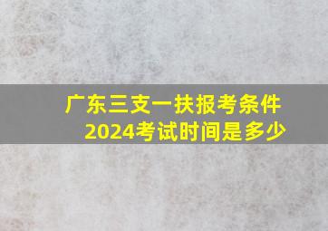 广东三支一扶报考条件2024考试时间是多少