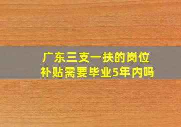 广东三支一扶的岗位补贴需要毕业5年内吗