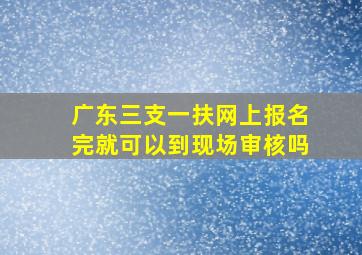 广东三支一扶网上报名完就可以到现场审核吗