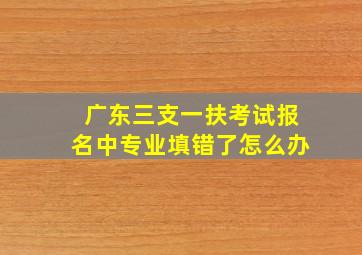 广东三支一扶考试报名中专业填错了怎么办